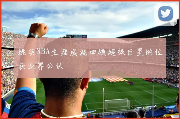 姚明NBA生涯成就回顾超级巨星地位获业界公认