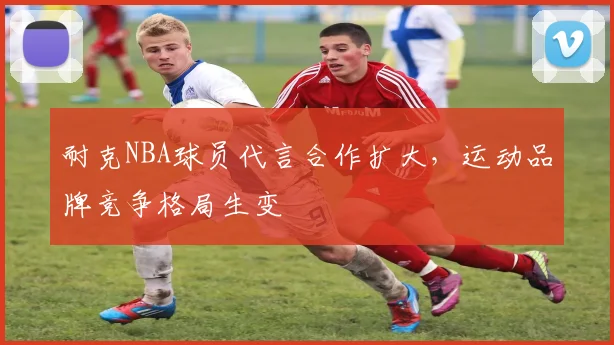 耐克NBA球员代言合作扩大，运动品牌竞争格局生变
