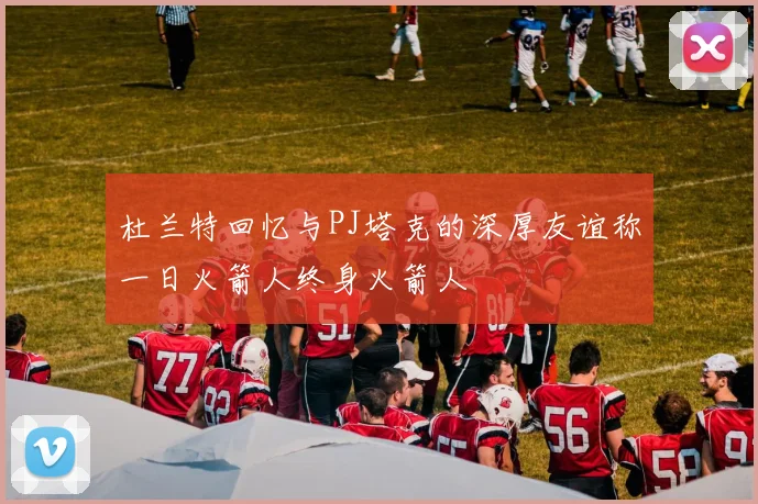 杜兰特回忆与PJ塔克的深厚友谊称一日火箭人终身火箭人