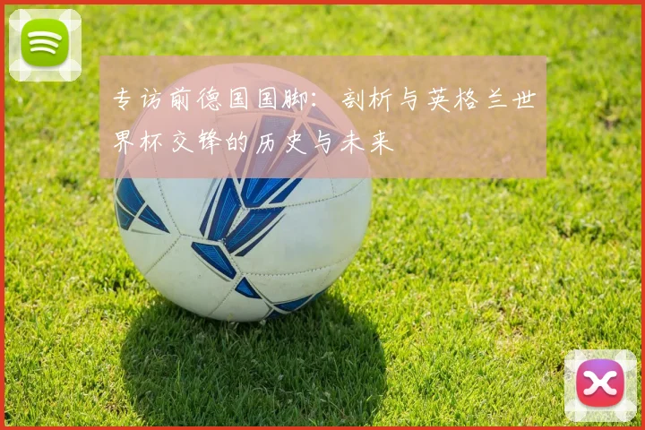 专访前德国国脚:剖析与英格兰世界杯交锋的历史与未来
