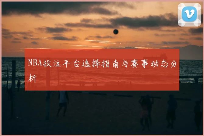 NBA投注平台选择指南与赛事动态分析