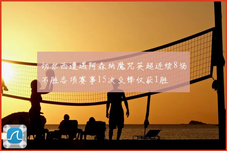 切尔西遭遇阿森纳魔咒英超连续8场不胜各项赛事15次交锋仅获1胜