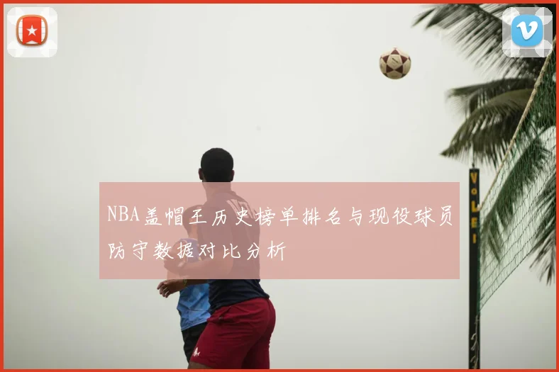 NBA盖帽王历史榜单排名与现役球员防守数据对比分析