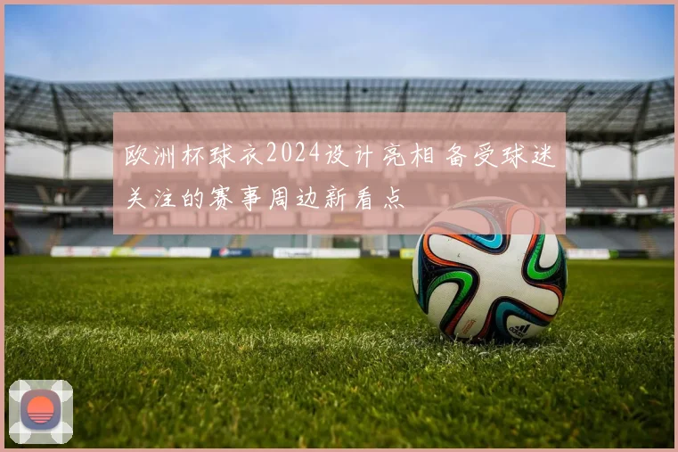 欧洲杯球衣2024设计亮相 备受球迷关注的赛事周边新看点