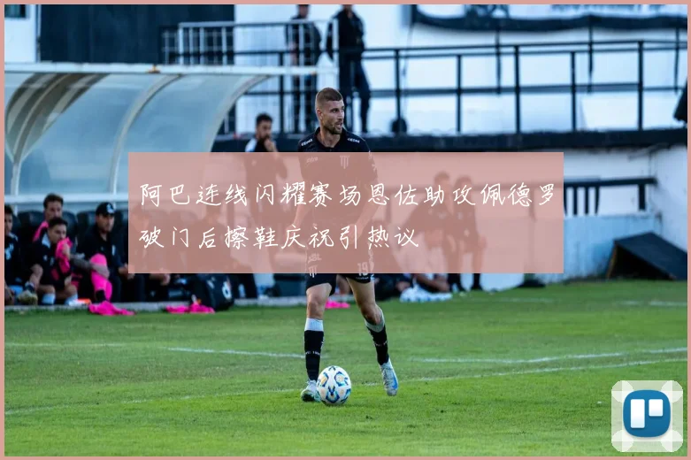 阿巴连线闪耀赛场恩佐助攻佩德罗破门后擦鞋庆祝引热议