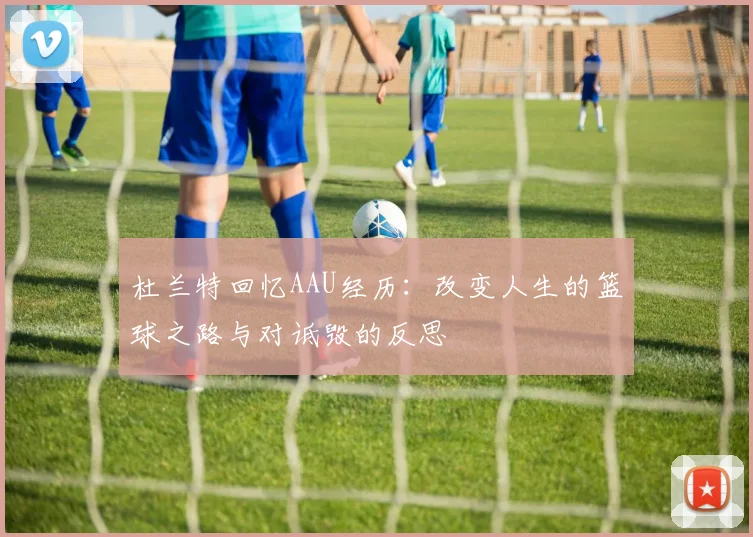 杜兰特回忆AAU经历：改变人生的篮球之路与对诋毁的反思