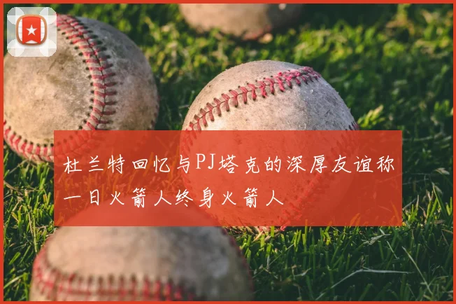 杜兰特回忆与PJ塔克的深厚友谊称一日火箭人终身火箭人