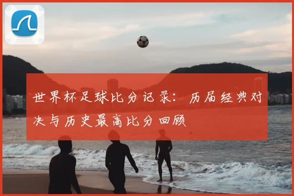 世界杯足球比分记录：历届经典对决与历史最高比分回顾