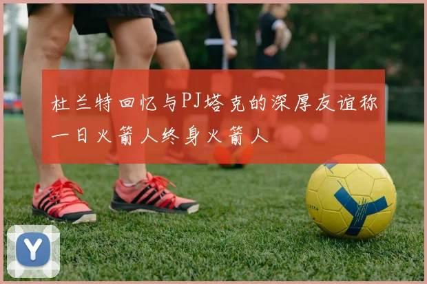 杜兰特回忆与PJ塔克的深厚友谊称一日火箭人终身火箭人