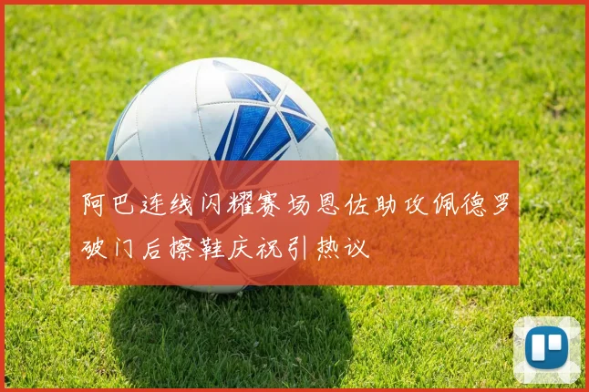 阿巴连线闪耀赛场恩佐助攻佩德罗破门后擦鞋庆祝引热议