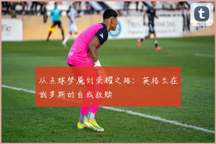 从点球梦魇到荣耀之路:英格兰在俄罗斯的自我救赎