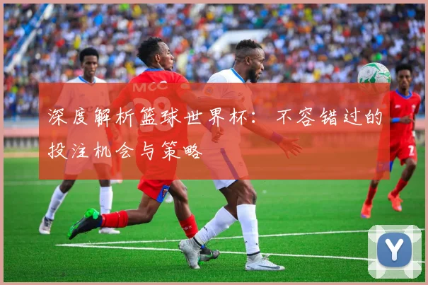 深度解析篮球世界杯:不容错过的投注机会与策略