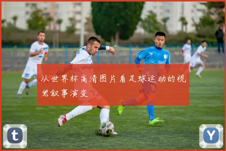从世界杯高清图片看足球运动的视觉叙事演变