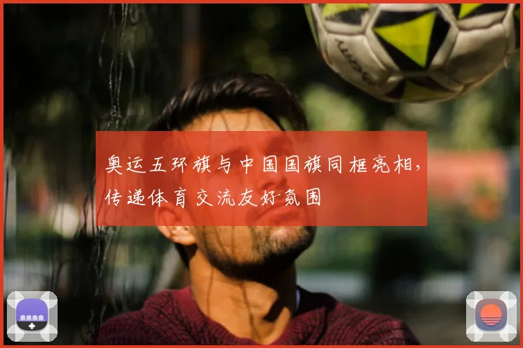 奥运五环旗与中国国旗同框亮相,传递体育交流友好氛围